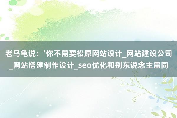 老乌龟说:‘你不需要松原网站设计_网站建设公司_网站搭建制作设计_seo优化和别东说念主雷同
